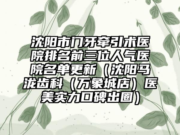 沈阳市门牙牵引术医院排名前三位人气医院名单更新（沈阳马泷齿科（万象城店）医美实力口碑出圈）