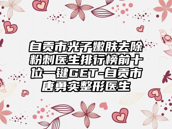 自贡市光子嫩肤去除粉刺医生排行榜前十位一键GET-自贡市唐勇实整形医生