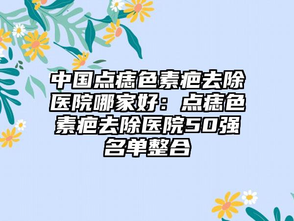 中国点痣色素疤去除医院哪家好：点痣色素疤去除医院50强名单整合