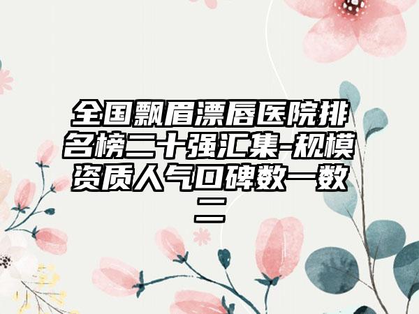 全国飘眉漂唇医院排名榜二十强汇集-规模资质人气口碑数一数二