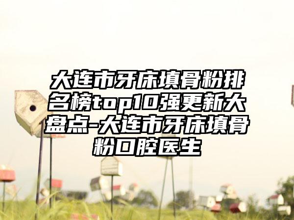 大连市牙床填骨粉排名榜top10强更新大盘点-大连市牙床填骨粉口腔医生