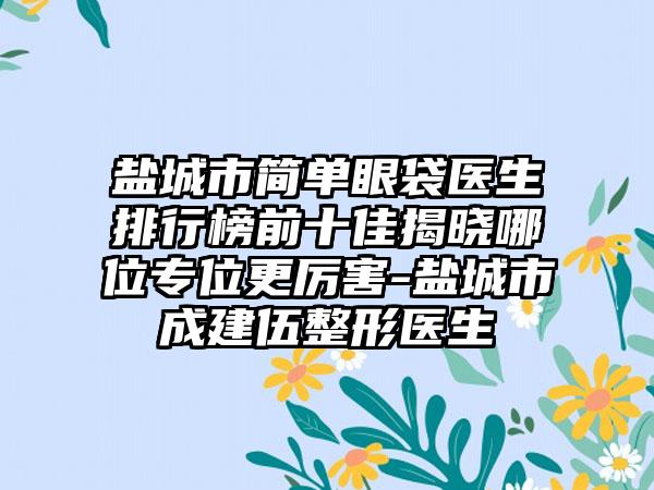 盐城市简单眼袋医生排行榜前十佳揭晓哪位专位更厉害-盐城市成建伍整形医生