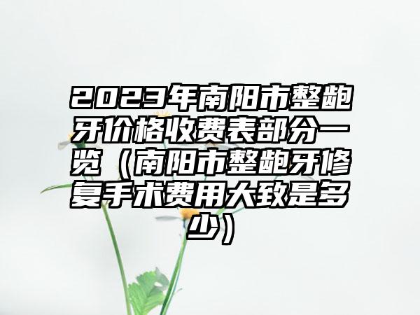 2023年南阳市整龅牙价格收费表部分一览（南阳市整龅牙修复手术费用大致是多少）