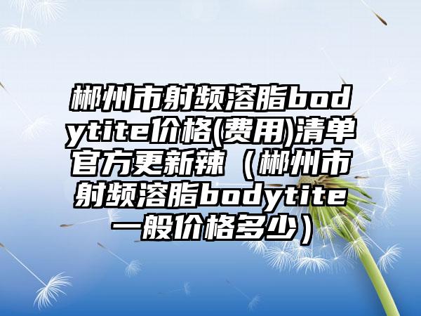 郴州市射频溶脂bodytite价格(费用)清单官方更新辣（郴州市射频溶脂bodytite一般价格多少）