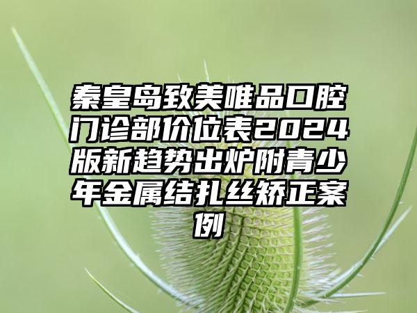 秦皇岛致美唯品口腔门诊部价位表2024版新趋势出炉附青少年金属结扎丝矫正案例