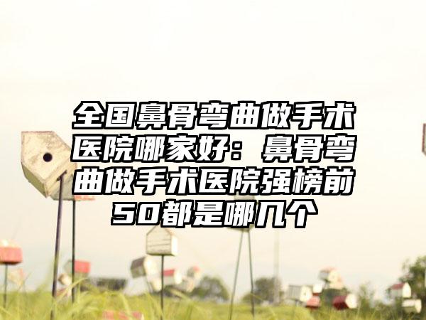 全国鼻骨弯曲做手术医院哪家好：鼻骨弯曲做手术医院强榜前50都是哪几个