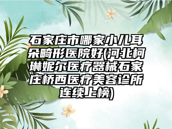 石家庄市哪家小儿耳朵畸形医院好(河北柯琳妮尔医疗器械石家庄桥西医疗美容诊所连续上榜)