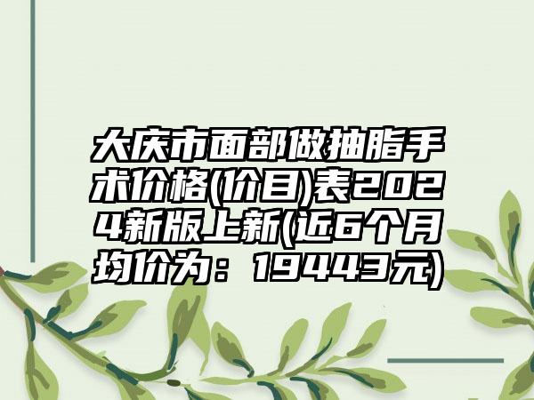 大庆市面部做抽脂手术价格(价目)表2024新版上新(近6个月均价为：19443元)