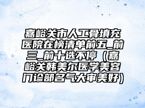 嘉峪关市人工骨填充医院在榜清单前五_前三_前十选不停（嘉峪关韩美尔医学美容门诊部名气大审美好）