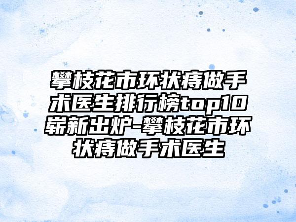 攀枝花市环状痔做手术医生排行榜top10崭新出炉-攀枝花市环状痔做手术医生