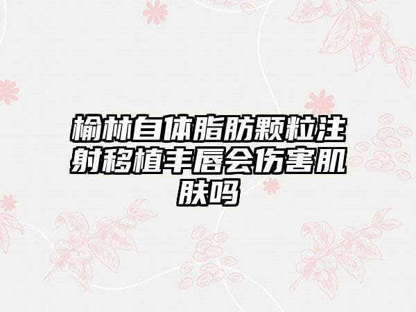 榆林自体脂肪颗粒注射移植丰唇会伤害肌肤吗