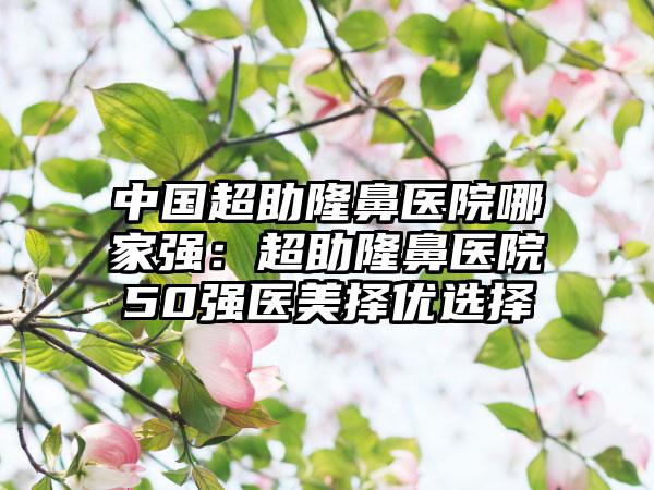 中国超助隆鼻医院哪家强：超助隆鼻医院50强医美择优选择