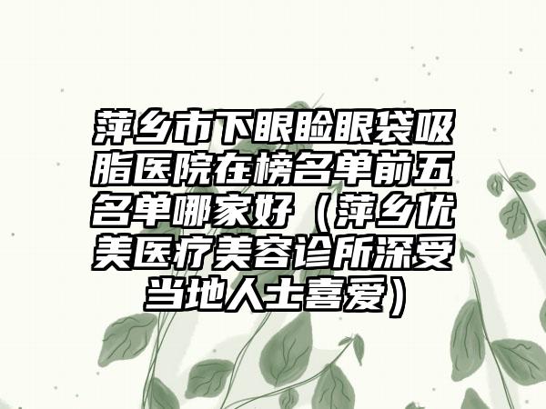 萍乡市下眼睑眼袋吸脂医院在榜名单前五名单哪家好（萍乡优美医疗美容诊所深受当地人士喜爱）