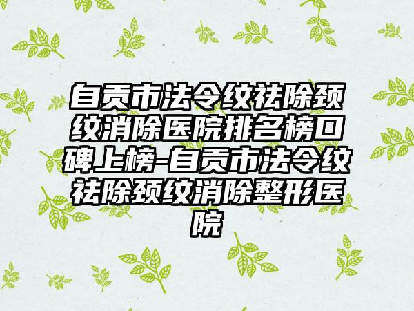 自贡市法令纹祛除颈纹消除医院排名榜口碑上榜-自贡市法令纹祛除颈纹消除整形医院