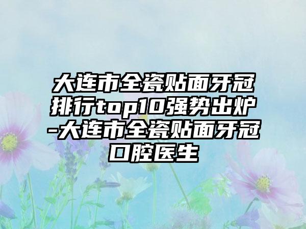 大连市全瓷贴面牙冠排行top10强势出炉-大连市全瓷贴面牙冠口腔医生