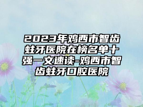 2023年鸡西市智齿蛀牙医院在榜名单十强一文速读-鸡西市智齿蛀牙口腔医院