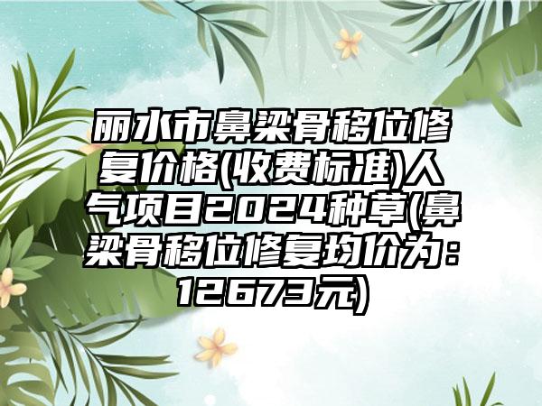 丽水市鼻梁骨移位修复价格(收费标准)人气项目2024种草(鼻梁骨移位修复均价为：12673元)