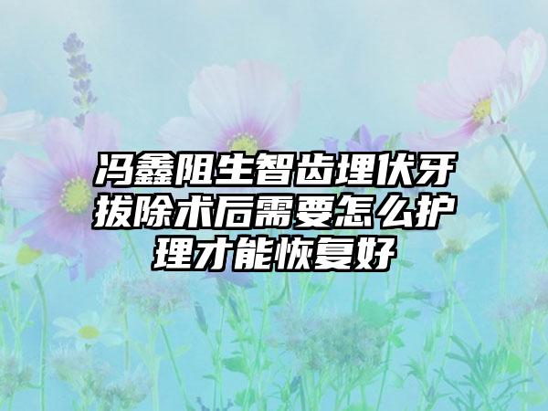 冯鑫阻生智齿埋伏牙拔除术后需要怎么护理才能恢复好