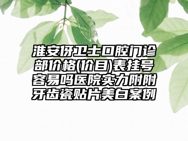 淮安伢卫士口腔门诊部价格(价目)表挂号容易吗医院实力附附牙齿瓷贴片美白案例