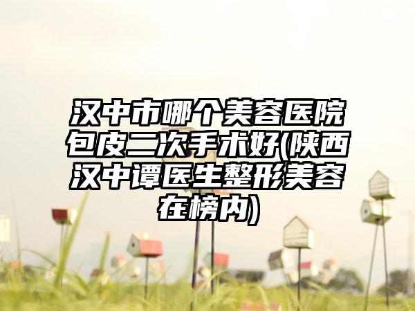 汉中市哪个美容医院包皮二次手术好(陕西汉中谭医生整形美容在榜内)