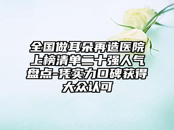 全国做耳朵再造医院上榜清单二十强人气盘点-凭实力口碑获得大众认可