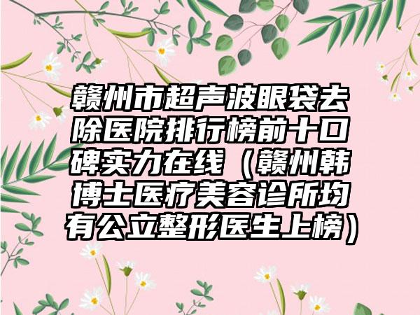 赣州市超声波眼袋去除医院排行榜前十口碑实力在线（赣州韩博士医疗美容诊所均有公立整形医生上榜）