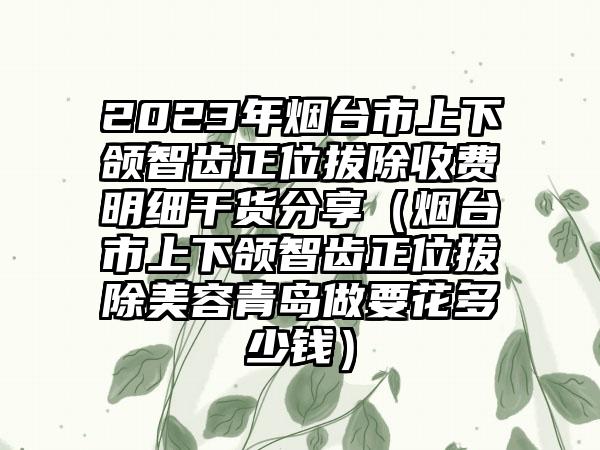 2023年烟台市上下颌智齿正位拔除收费明细干货分享（烟台市上下颌智齿正位拔除美容青岛做要花多少钱）