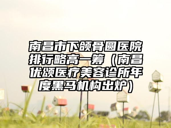 南昌市下颌骨圆医院排行略高一筹（南昌优颂医疗美容诊所年度黑马机构出炉）