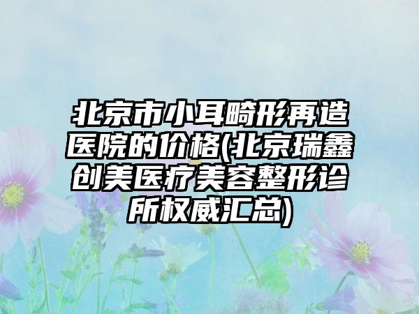 北京市小耳畸形再造医院的价格(北京瑞鑫创美医疗美容整形诊所权威汇总)