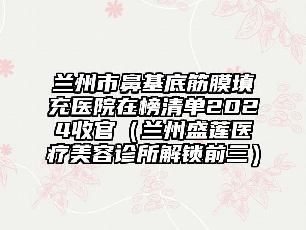 兰州市鼻基底筋膜填充医院在榜清单2024收官（兰州盛莲医疗美容诊所解锁前三）