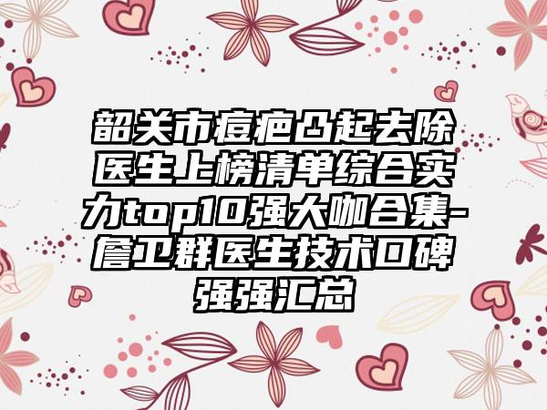 韶关市痘疤凸起去除医生上榜清单综合实力top10强大咖合集-詹卫群医生技术口碑强强汇总