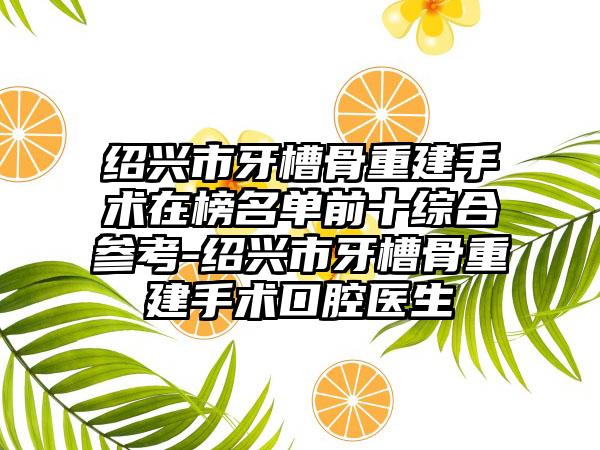 绍兴市牙槽骨重建手术在榜名单前十综合参考-绍兴市牙槽骨重建手术口腔医生