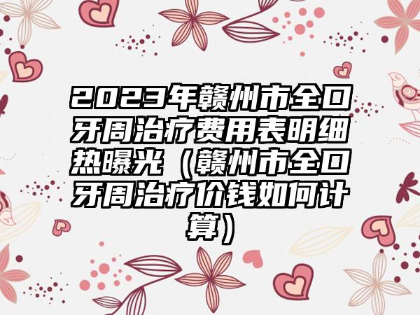 2023年赣州市全口牙周治疗费用表明细热曝光（赣州市全口牙周治疗价钱如何计算）