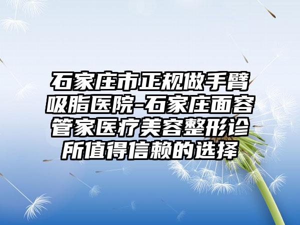 石家庄市正规做手臂吸脂医院-石家庄面容管家医疗美容整形诊所值得信赖的选择