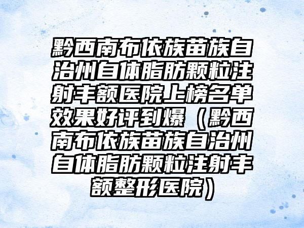 黔西南布依族苗族自治州自体脂肪颗粒注射丰额医院上榜名单效果好评到爆（黔西南布依族苗族自治州自体脂肪颗粒注射丰额整形医院）