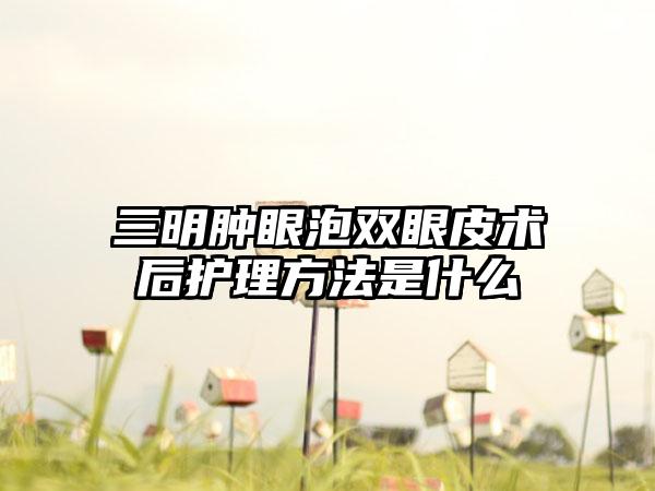 三明肿眼泡双眼皮术后护理方法是什么