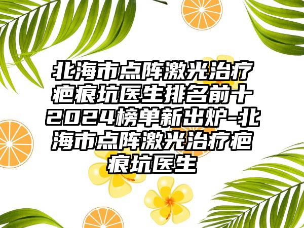 北海市点阵激光治疗疤痕坑医生排名前十2024榜单新出炉-北海市点阵激光治疗疤痕坑医生