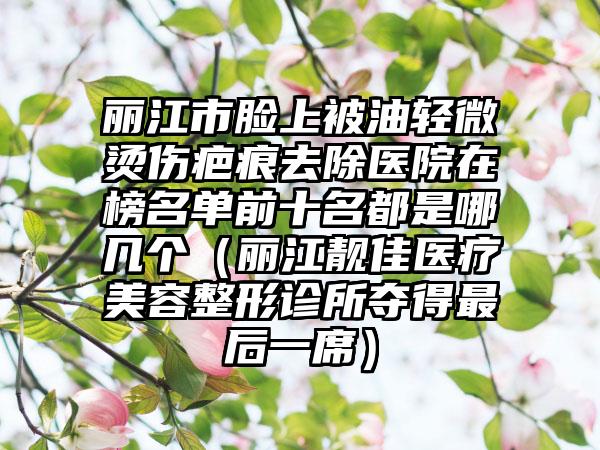 丽江市脸上被油轻微烫伤疤痕去除医院在榜名单前十名都是哪几个（丽江靓佳医疗美容整形诊所夺得最后一席）