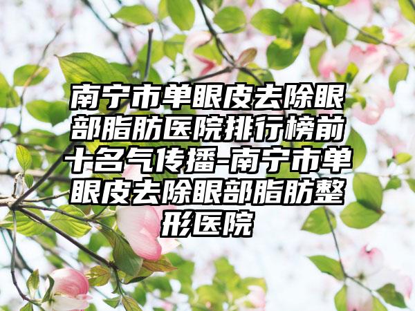 南宁市单眼皮去除眼部脂肪医院排行榜前十名气传播-南宁市单眼皮去除眼部脂肪整形医院