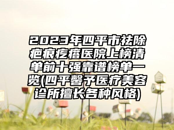 2023年四平市祛除疤痕疙瘩医院上榜清单前十强靠谱榜单一览(四平馨予医疗美容诊所擅长各种风格)