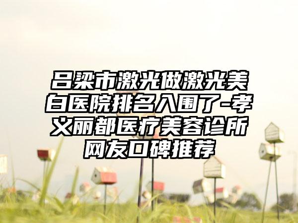 吕梁市激光做激光美白医院排名入围了-孝义丽都医疗美容诊所网友口碑推荐