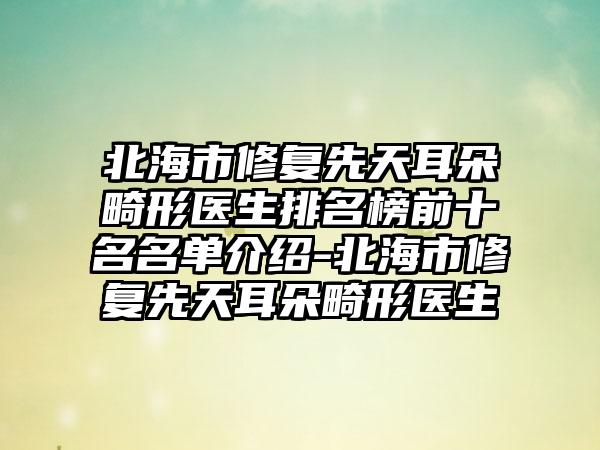 北海市修复先天耳朵畸形医生排名榜前十名名单介绍-北海市修复先天耳朵畸形医生