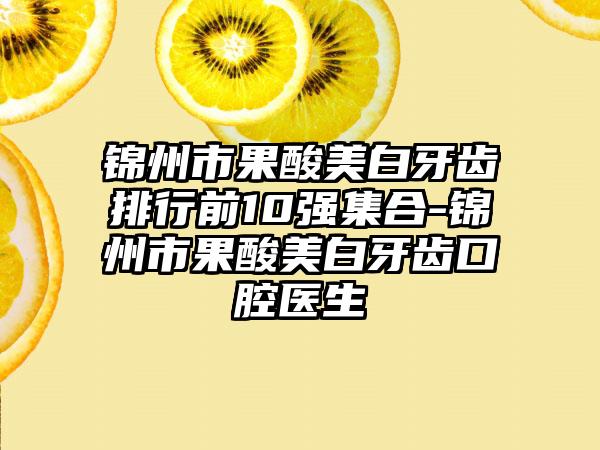 锦州市果酸美白牙齿排行前10强集合-锦州市果酸美白牙齿口腔医生