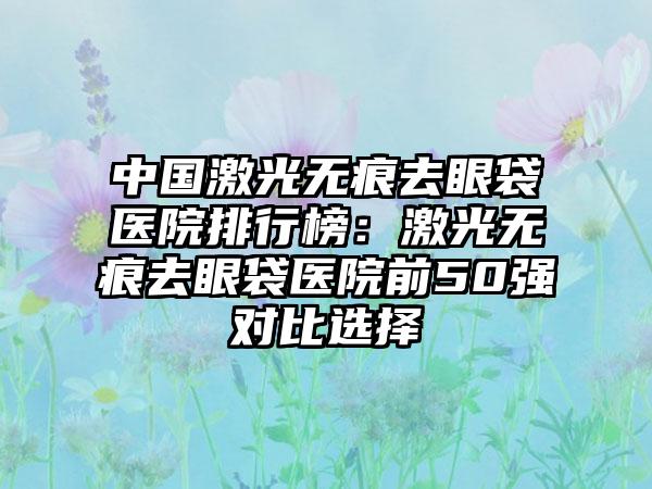 中国激光无痕去眼袋医院排行榜：激光无痕去眼袋医院前50强对比选择