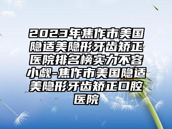 2023年焦作市美国隐适美隐形牙齿矫正医院排名榜实力不容小觑-焦作市美国隐适美隐形牙齿矫正口腔医院