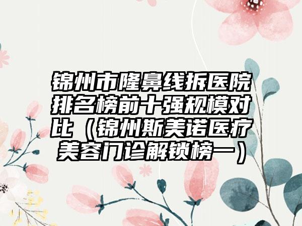 锦州市隆鼻线拆医院排名榜前十强规模对比（锦州斯美诺医疗美容门诊解锁榜一）