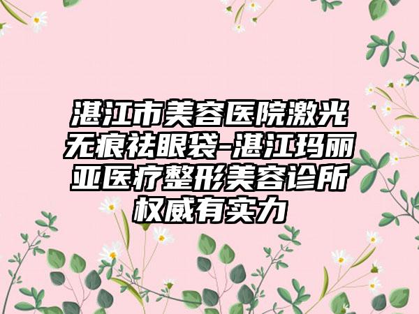 湛江市美容医院激光无痕祛眼袋-湛江玛丽亚医疗整形美容诊所权威有实力