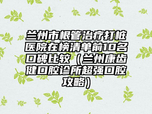 兰州市根管治疗打桩医院在榜清单前10名口碑比较（兰州康齿健口腔诊所超强口腔攻略）