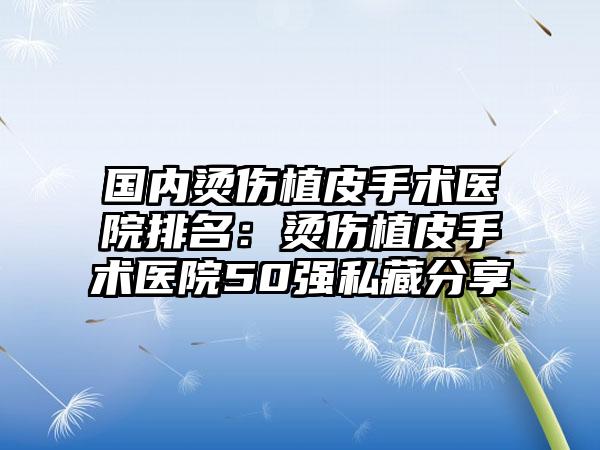 国内烫伤植皮手术医院排名：烫伤植皮手术医院50强私藏分享