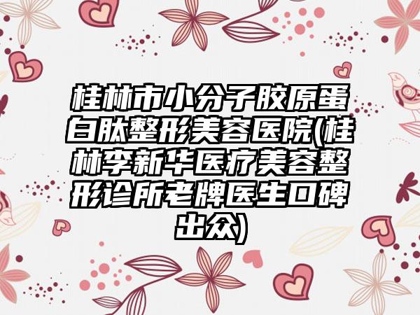 桂林市小分子胶原蛋白肽整形美容医院(桂林李新华医疗美容整形诊所老牌医生口碑出众)